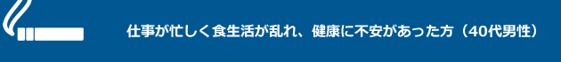 仕事が忙しく食生活が乱れ、健康に不安があった方（40代男性）