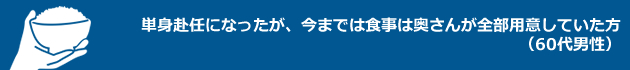 「単身赴任になったが、今までは食事は奥さんが全部用意していた方」（60代男 性）
