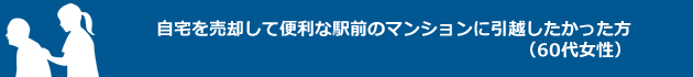 自宅を売却して便利な駅前のマンションに引越したかった方（60代女性）