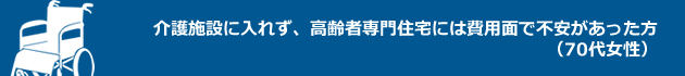 介護施設に入れず、高齢者専門住宅には費用面で不安があった方（70代女性）